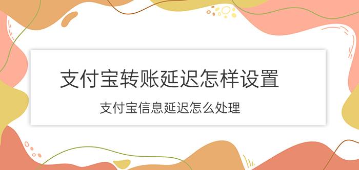 支付宝转账延迟怎样设置 支付宝信息延迟怎么处理？